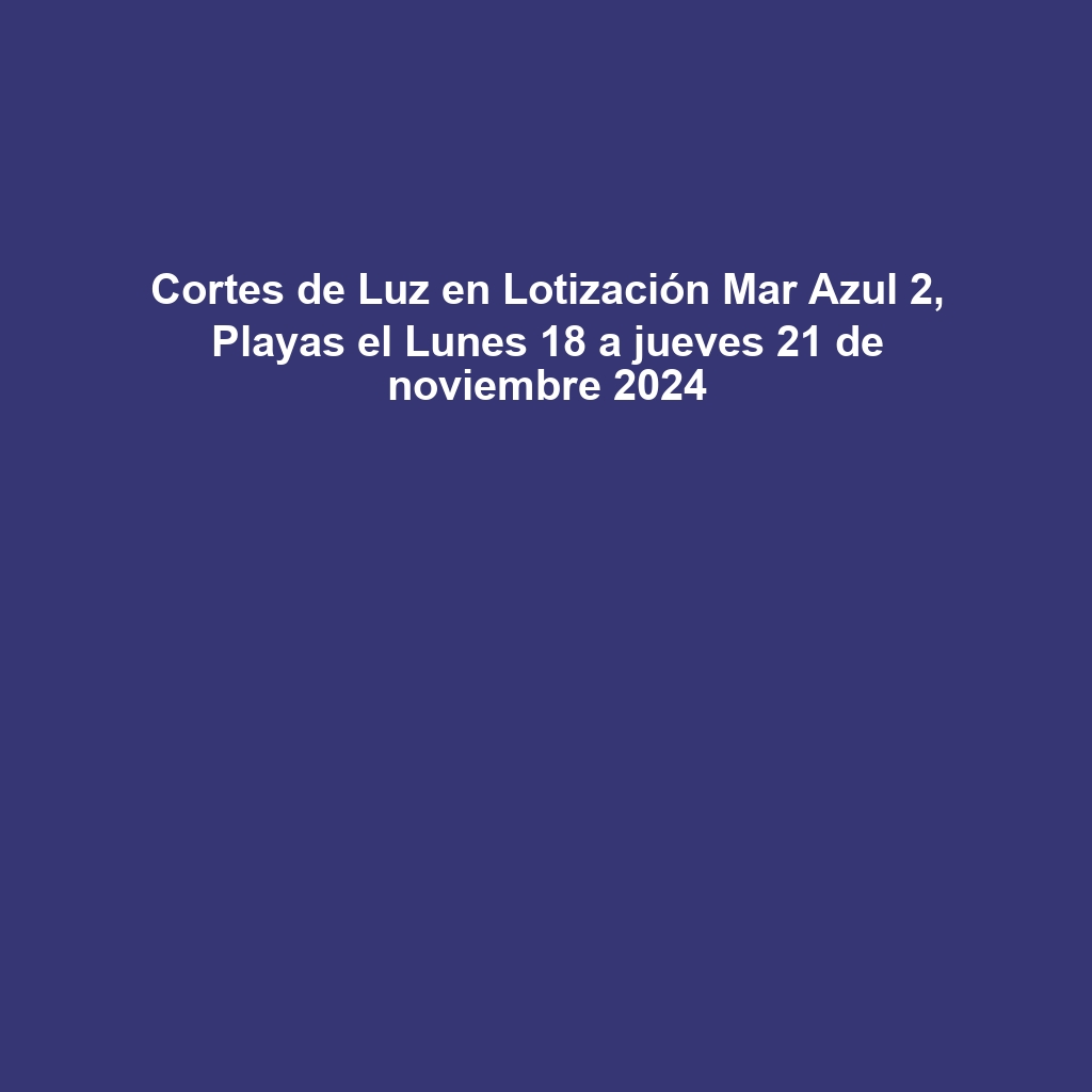 Cortes de Luz en Lotización Mar Azul 2, Playas el Lunes 18 a jueves 21 de noviembre 2024