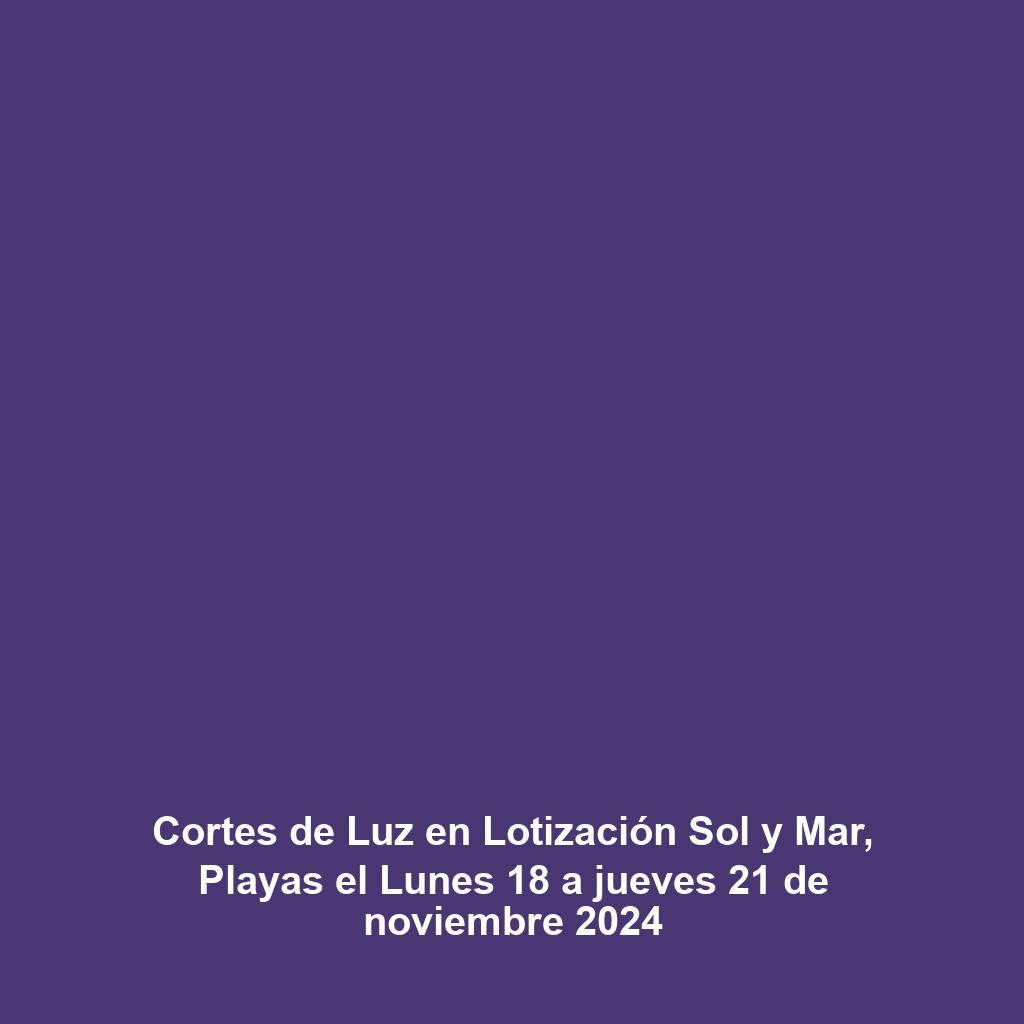 Cortes de Luz en Lotización Sol y Mar, Playas el Lunes 18 a jueves 21 de noviembre 2024