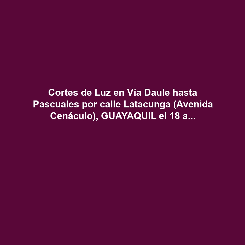 Cortes de Luz en Vía Daule hasta Pascuales por calle Latacunga (Avenida Cenáculo), GUAYAQUIL el 18 a 21 de noviembre 2024